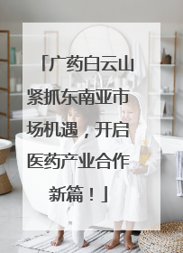 广药白云山紧抓东南亚市场机遇，开启医药产业合作新篇！