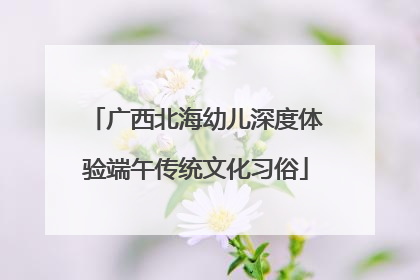 广西北海幼儿深度体验端午传统文化习俗