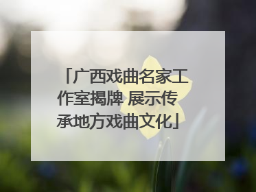 广西戏曲名家工作室揭牌 展示传承地方戏曲文化