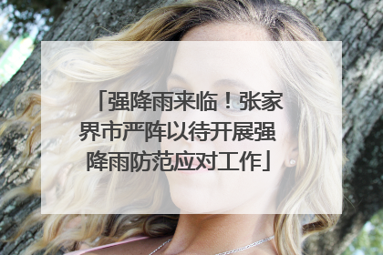 强降雨来临！张家界市严阵以待开展强降雨防范应对工作