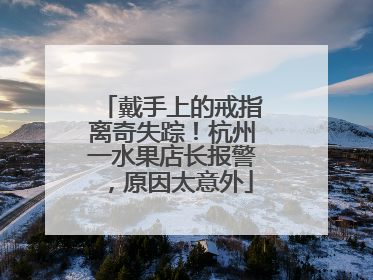 戴手上的戒指离奇失踪！杭州一水果店长报警，原因太意外