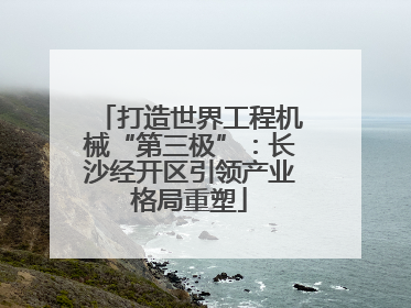打造世界工程机械“第三极”：长沙经开区引领产业格局重塑