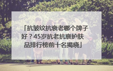 抗皱纹抗衰老哪个牌子好？45岁抗老抗衰护肤品排行榜前十名揭晓