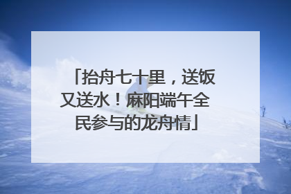 抬舟七十里，送饭又送水！麻阳端午全民参与的龙舟情