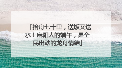 抬舟七十里，送饭又送水！麻阳人的端午，是全民出动的龙舟情结