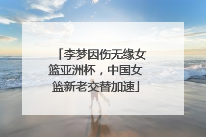 李梦因伤无缘女篮亚洲杯，中国女篮新老交替加速
