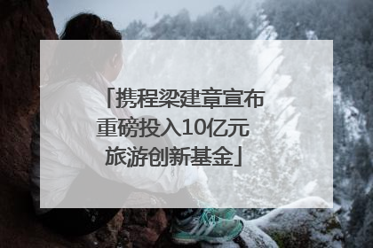 携程梁建章宣布重磅投入10亿元旅游创新基金