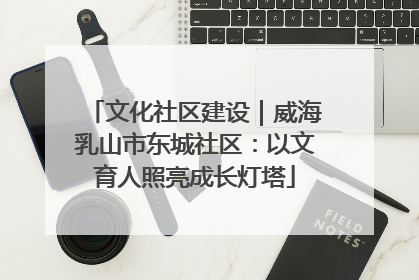 文化社区建设｜威海乳山市东城社区：以文育人照亮成长灯塔