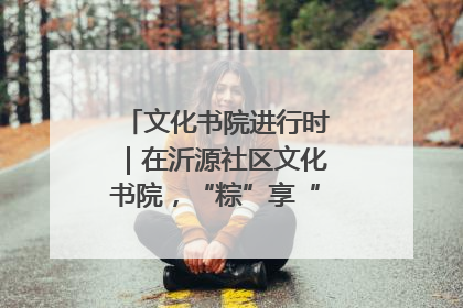 文化书院进行时｜在沂源社区文化书院，“粽”享“端午”美好时光
