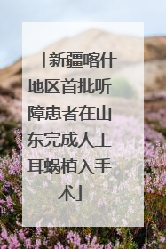 新疆喀什地区首批听障患者在山东完成人工耳蜗植入手术