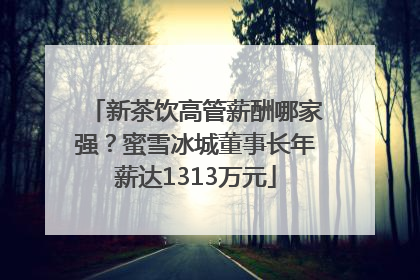 新茶饮高管薪酬哪家强？蜜雪冰城董事长年薪达1313万元