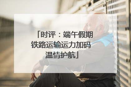 时评：端午假期铁路运输运力加码 温情护航