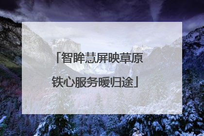 智眸慧屏映草原 铁心服务暖归途