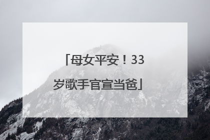 母女平安！33岁歌手官宣当爸