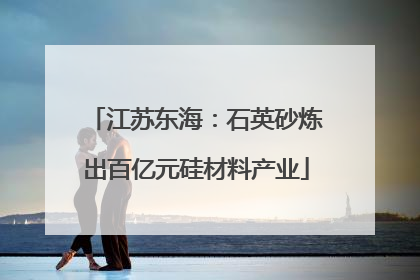 江苏东海：石英砂炼出百亿元硅材料产业