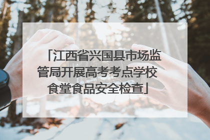 江西省兴国县市场监管局开展高考考点学校食堂食品安全检查