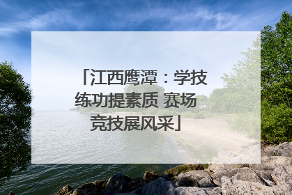 江西鹰潭：学技练功提素质 赛场竞技展风采