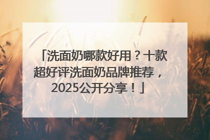洗面奶哪款好用？十款超好评洗面奶品牌推荐，2025公开分享！