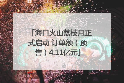 海口火山荔枝月正式启动 订单额（预售）4.11亿元