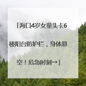 海口4岁女童头卡6楼阳台防护栏，身体悬空！危急时刻→