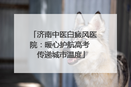 济南中医白癜风医院：暖心护航高考 传递城市温度