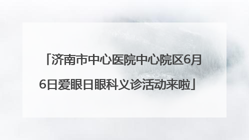 济南市中心医院中心院区6月6日爱眼日眼科义诊活动来啦