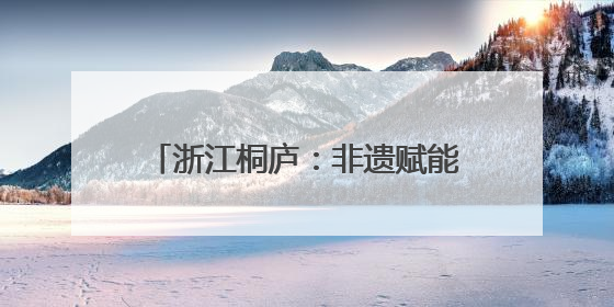 浙江桐庐：非遗赋能古村焕发文旅活力