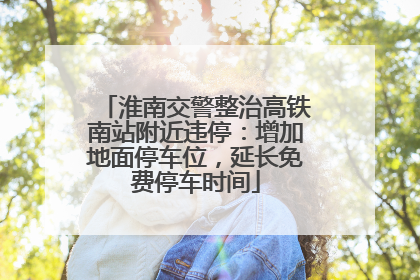 淮南交警整治高铁南站附近违停：增加地面停车位，延长免费停车时间