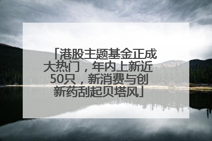 港股主题基金正成大热门,年内上新近50只,新消费与创新药刮起贝塔风