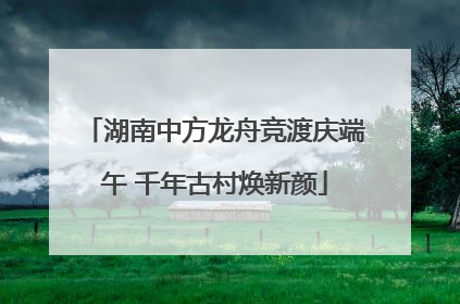湖南中方龙舟竞渡庆端午 千年古村焕新颜