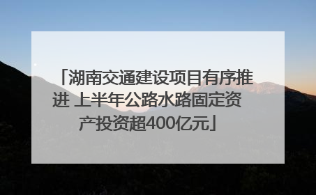 湖南交通建设项目有序推进 上半年公路水路固定资产投资超400亿元