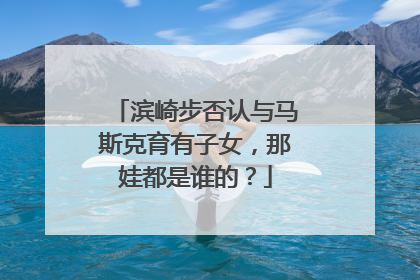 滨崎步否认与马斯克育有子女，那娃都是谁的？