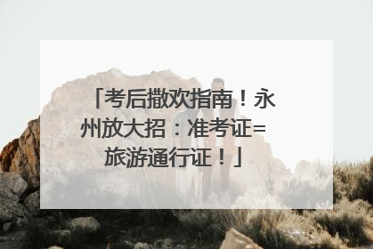 考后撒欢指南！永州放大招：准考证=旅游通行证！