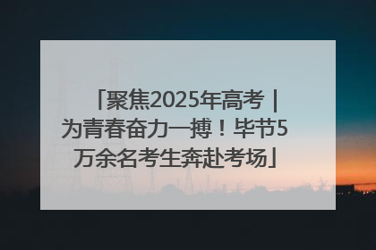 聚焦2025年高考｜为青春奋力一搏！毕节5万余名考生奔赴考场