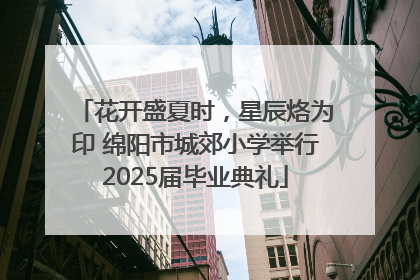 花开盛夏时，星辰烙为印 绵阳市城郊小学举行2025届毕业典礼