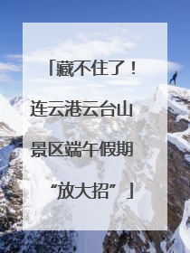 藏不住了！连云港云台山景区端午假期“放大招”