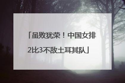 虽败犹荣!中国女排2比3不敌土耳其队