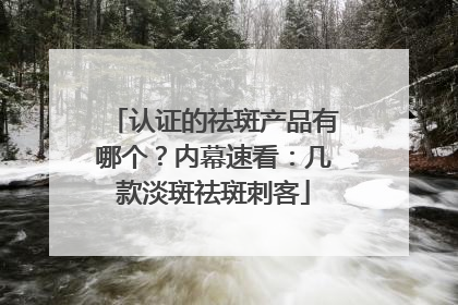 认证的祛斑产品有哪个？内幕速看：几款淡斑祛斑刺客