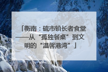 衡南：硫市镇长者食堂——从“孤独餐桌”到文明的“温馨港湾”