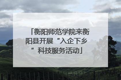 衡阳师范学院来衡阳县开展“入企下乡”科技服务活动