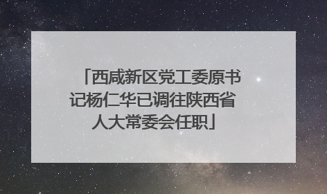 西咸新区党工委原书记杨仁华已调往陕西省人大常委会任职