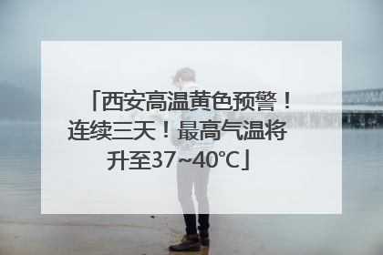 西安高温黄色预警！连续三天！最高气温将升至37~40℃