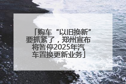 购车“以旧换新”要抓紧了，郑州宣布将暂停2025年汽车置换更新业务