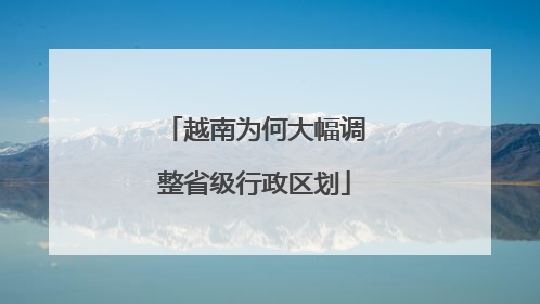 越南为何大幅调整省级行政区划