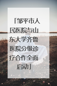 邹平市人民医院与山东大学齐鲁医院分级诊疗合作全面启动