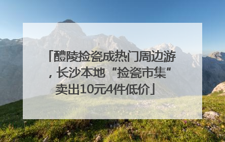 醴陵捡瓷成热门周边游，长沙本地“捡瓷市集”卖出10元4件低价