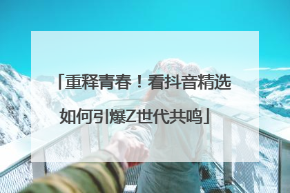 重释青春！看抖音精选如何引爆Z世代共鸣