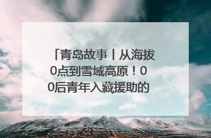 青岛故事丨从海拔0点到雪域高原！00后青年入藏援助的400多个日夜