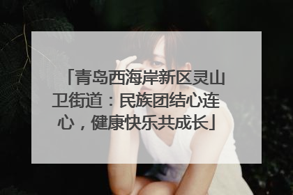 青岛西海岸新区灵山卫街道：民族团结心连心，健康快乐共成长