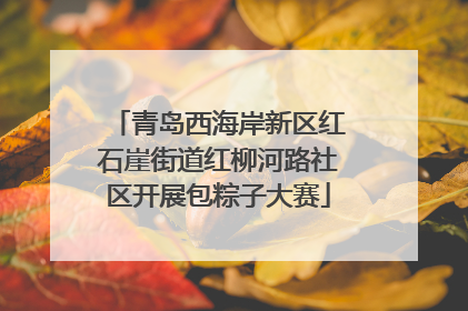 青岛西海岸新区红石崖街道红柳河路社区开展包粽子大赛
